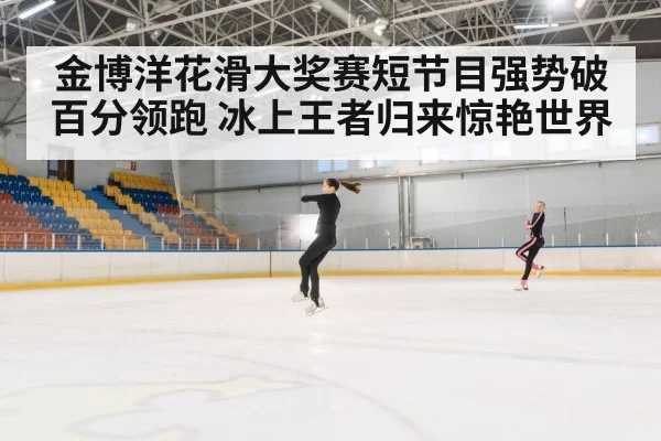 金博洋花滑大奖赛短节目强势破百分领跑 冰上王者归来惊艳世界
