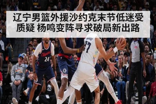 辽宁男篮外援沙约克末节低迷受质疑 杨鸣变阵寻求破局新出路